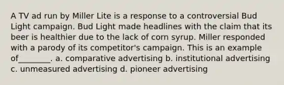 A TV ad run by Miller Lite is a response to a controversial Bud Light campaign. Bud Light made headlines with the claim that its beer is healthier due to the lack of corn syrup. Miller responded with a parody of its competitor's campaign. This is an example of________. a. comparative advertising b. institutional advertising c. unmeasured advertising d. pioneer advertising