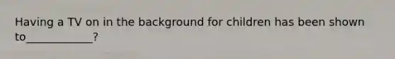 Having a TV on in the background for children has been shown to____________?