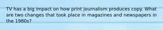 TV has a big impact on how print journalism produces copy. What are two changes that took place in magazines and newspapers in the 1980s?