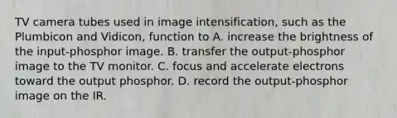 TV camera tubes used in image intensification, such as the Plumbicon and Vidicon, function to A. increase the brightness of the input-phosphor image. B. transfer the output-phosphor image to the TV monitor. C. focus and accelerate electrons toward the output phosphor. D. record the output-phosphor image on the IR.