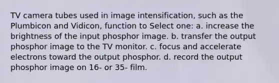 TV camera tubes used in image intensification, such as the Plumbicon and Vidicon, function to Select one: a. increase the brightness of the input phosphor image. b. transfer the output phosphor image to the TV monitor. c. focus and accelerate electrons toward the output phosphor. d. record the output phosphor image on 16- or 35- film.