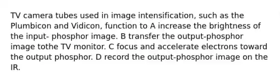 TV camera tubes used in image intensification, such as the Plumbicon and Vidicon, function to A increase the brightness of the input- phosphor image. B transfer the output-phosphor image tothe TV monitor. C focus and accelerate electrons toward the output phosphor. D record the output-phosphor image on the IR.