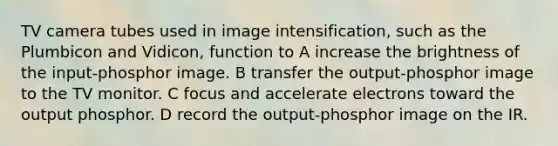 TV camera tubes used in image intensification, such as the Plumbicon and Vidicon, function to A increase the brightness of the input-phosphor image. B transfer the output-phosphor image to the TV monitor. C focus and accelerate electrons toward the output phosphor. D record the output-phosphor image on the IR.