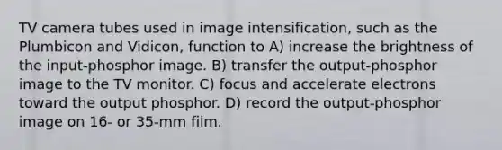 TV camera tubes used in image intensification, such as the Plumbicon and Vidicon, function to A) increase the brightness of the input-phosphor image. B) transfer the output-phosphor image to the TV monitor. C) focus and accelerate electrons toward the output phosphor. D) record the output-phosphor image on 16- or 35-mm film.