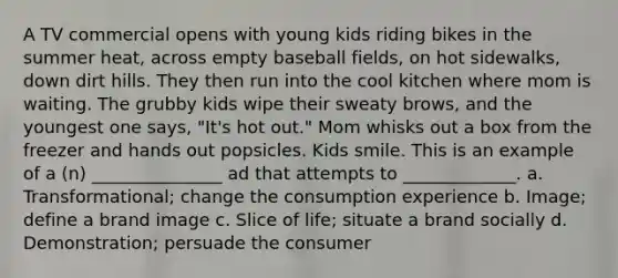 A TV commercial opens with young kids riding bikes in the summer heat, across empty baseball fields, on hot sidewalks, down dirt hills. They then run into the cool kitchen where mom is waiting. The grubby kids wipe their sweaty brows, and the youngest one says, "It's hot out." Mom whisks out a box from the freezer and hands out popsicles. Kids smile. This is an example of a (n) _______________ ad that attempts to _____________. a. Transformational; change the consumption experience b. Image; define a brand image c. Slice of life; situate a brand socially d. Demonstration; persuade the consumer