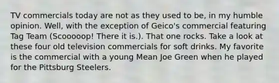 TV commercials today are not as they used to be, in my humble opinion. Well, with the exception of Geico's commercial featuring Tag Team (Scooooop! There it is.). That one rocks. Take a look at these four old television commercials for soft drinks. My favorite is the commercial with a young Mean Joe Green when he played for the Pittsburg Steelers.