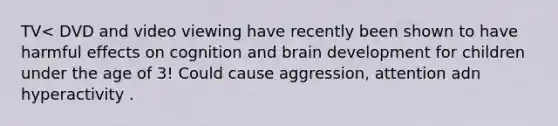 TV< DVD and video viewing have recently been shown to have harmful effects on cognition and brain development for children under the age of 3! Could cause aggression, attention adn hyperactivity .