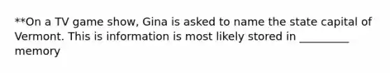 **On a TV game show, Gina is asked to name the state capital of Vermont. This is information is most likely stored in _________ memory