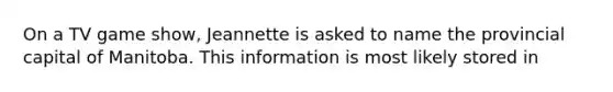 On a TV game show, Jeannette is asked to name the provincial capital of Manitoba. This information is most likely stored in