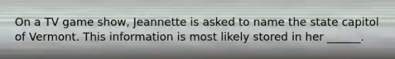 On a TV game show, Jeannette is asked to name the state capitol of Vermont. This information is most likely stored in her ______.