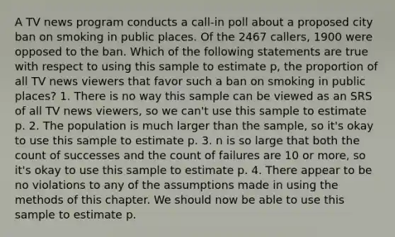 A TV news program conducts a call-in poll about a proposed city ban on smoking in public places. Of the 2467 callers, 1900 were opposed to the ban. Which of the following statements are true with respect to using this sample to estimate p, the proportion of all TV news viewers that favor such a ban on smoking in public places? 1. There is no way this sample can be viewed as an SRS of all TV news viewers, so we can't use this sample to estimate p. 2. The population is much larger than the sample, so it's okay to use this sample to estimate p. 3. n is so large that both the count of successes and the count of failures are 10 or more, so it's okay to use this sample to estimate p. 4. There appear to be no violations to any of the assumptions made in using the methods of this chapter. We should now be able to use this sample to estimate p.