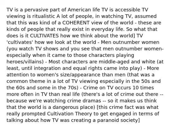 TV is a pervasive part of American life TV is accessible TV viewing is ritualistic A lot of people, in watching TV, assumed that this was kind of a COHERENT view of the world - these are kinds of people that really exist in everyday life. So what that does is it CULTIVATES how we think about the world] TV 'cultivates' how we look at the world - Men outnumber women (you watch TV shows and you see that men outnumber women- especially when it came to those characters playing heroes/villains) - Most characters are middle-aged and white (at least, until integration and equal rights came into play) - More attention to women's size/appearance than men (that was a common theme in a lot of TV viewing especially in the 50s and the 60s and some in the 70s) - Crime on TV occurs 10 times more often in TV than real life (there's a lot of crime out there -- because we're watching crime dramas -- so it makes us think that the world is a dangerous place) [this crime fact was what really prompted Cultivation Theory to get engaged in terms of talking about how TV was creating a paranoid society]