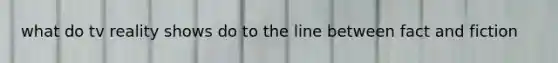 what do tv reality shows do to the line between fact and fiction