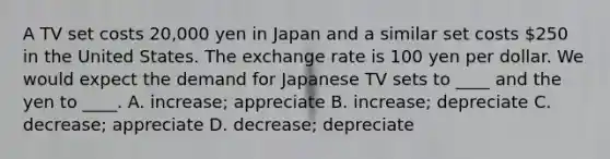 A TV set costs 20,000 yen in Japan and a similar set costs 250 in the United States. The exchange rate is 100 yen per dollar. We would expect the demand for Japanese TV sets to ____ and the yen to ____. A. increase; appreciate B. increase; depreciate C. decrease; appreciate D. decrease; depreciate