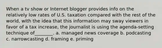 When a tv show or Internet blogger provides info on the relatively low rates of U.S. taxation compared with the rest of the world, with the idea that this information may sway viewers in favor of a tax increase, the journalist is using the agenda-setting technique of________. a. managed news coverage b. podcasting c. narrowcasting d. framing e. priming