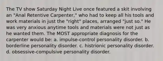 The TV show Saturday Night Live once featured a skit involving an "Anal Retentive Carpenter," who had to keep all his tools and work materials in just the "right" places, arranged "just so." He was very anxious anytime tools and materials were not just as he wanted them. The MOST appropriate diagnosis for the carpenter would be: a. impulse-control personality disorder. b. borderline personality disorder. c. histrionic personality disorder. d. obsessive-compulsive personality disorder.