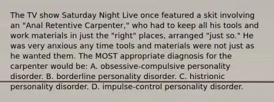 The TV show Saturday Night Live once featured a skit involving an "Anal Retentive Carpenter," who had to keep all his tools and work materials in just the "right" places, arranged "just so." He was very anxious any time tools and materials were not just as he wanted them. The MOST appropriate diagnosis for the carpenter would be: A. obsessive-compulsive personality disorder. B. borderline personality disorder. C. histrionic personality disorder. D. impulse-control personality disorder.