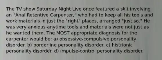 The TV show Saturday Night Live once featured a skit involving an "Anal Retentive Carpenter," who had to keep all his tools and work materials in just the "right" places, arranged "just so." He was very anxious anytime tools and materials were not just as he wanted them. The MOST appropriate diagnosis for the carpenter would be: a) obsessive-compulsive personality disorder. b) borderline personality disorder. c) histrionic personality disorder. d) impulse-control personality disorder.