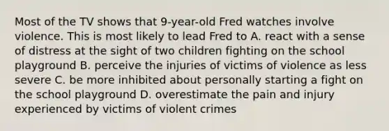 Most of the TV shows that 9-year-old Fred watches involve violence. This is most likely to lead Fred to A. react with a sense of distress at the sight of two children fighting on the school playground B. perceive the injuries of victims of violence as less severe C. be more inhibited about personally starting a fight on the school playground D. overestimate the pain and injury experienced by victims of violent crimes