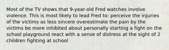 Most of the TV shows that 9-year-old Fred watches involve violence. This is most likely to lead Fred to: perceive the injuries of the victims as less sincere overestimate the pain by the victims be more inhibited about personally starting a fight on the school playground react with a sense of distress at the sight of 2 children fighting at school