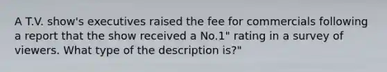 A T.V. show's executives raised the fee for commercials following a report that the show received a No.1" rating in a survey of viewers. What type of the description is?"