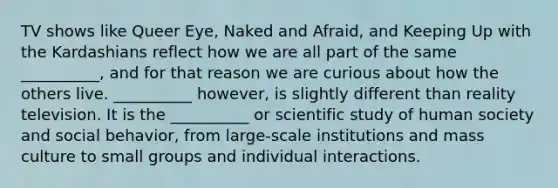 TV shows like Queer Eye, Naked and Afraid, and Keeping Up with the Kardashians reflect how we are all part of the same __________, and for that reason we are curious about how the others live. __________ however, is slightly different than reality television. It is the __________ or scientific study of human society and social behavior, from large-scale institutions and mass culture to small groups and individual interactions.