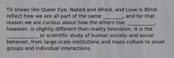 TV shows like Queer Eye, Naked and Afraid, and Love Is Blind reflect how we are all part of the same ________, and for that reason we are curious about how the others live. ___________, however, is slightly different than reality television. It is the _____________ or scientific study of human society and social behavior, from large-scale institutions and mass culture to small groups and individual interactions.