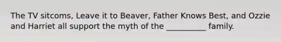 The TV sitcoms, Leave it to Beaver, Father Knows Best, and Ozzie and Harriet all support the myth of the __________ family.