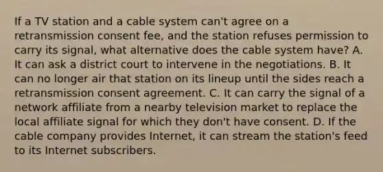 If a TV station and a cable system can't agree on a retransmission consent fee, and the station refuses permission to carry its signal, what alternative does the cable system have? A. It can ask a district court to intervene in the negotiations. B. It can no longer air that station on its lineup until the sides reach a retransmission consent agreement. C. It can carry the signal of a network affiliate from a nearby television market to replace the local affiliate signal for which they don't have consent. D. If the cable company provides Internet, it can stream the station's feed to its Internet subscribers.