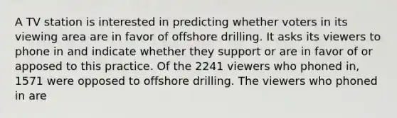 A TV station is interested in predicting whether voters in its viewing area are in favor of offshore drilling. It asks its viewers to phone in and indicate whether they support or are in favor of or apposed to this practice. Of the 2241 viewers who phoned in, 1571 were opposed to offshore drilling. The viewers who phoned in are