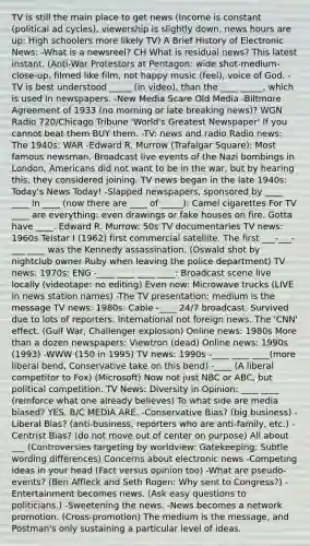 TV is still the main place to get news (Income is constant (political ad cycles), viewership is slightly down, news hours are up: High schoolers more likely TV) A Brief History of Electronic News: -What is a newsreel? CH What is residual news? This latest instant. (Anti-War Protestors at Pentagon: wide shot-medium-close-up, filmed like film, not happy music (feel), voice of God. -TV is best understood _____ (in video), than the ____ _____, which is used in newspapers. -New Media Scare Old Media -Biltmore Agreement of 1933 (no morning or late breaking news)? WGN Radio 720/Chicago Tribune 'World's Greatest Newspaper' If you cannot beat them BUY them. -TV: news and radio Radio news: The 1940s: WAR -Edward R. Murrow (Trafalgar Square): Most famous newsman. Broadcast live events of the Nazi bombings in London, Americans did not want to be in the war, but by hearing this, they considered joining. TV news began in the late 1940s: Today's News Today! -Slapped newspapers, sponsored by ____ ____ in ____ (now there are ____ of _____): Camel cigarettes For TV ____ are everything: even drawings or fake houses on fire. Gotta have ____. Edward R. Murrow: 50s TV documentaries TV news: 1960s Telstar I (1962) first commercial satellite. The first ___-___-___ ____ was the Kennedy assassination. (Oswald shot by nightclub owner Ruby when leaving the police department) TV news: 1970s: ENG -____ ____ ____ ____: Broadcast scene live locally (videotape: no editing) Even now: Microwave trucks (LIVE in news station names) -The TV presentation: medium is the message TV news: 1980s: Cable -____ 24/7 broadcast. Survived due to lots of reporters. International not foreign news. The 'CNN' effect. (Gulf War, Challenger explosion) Online news: 1980s More than a dozen newspapers: Viewtron (dead) Online news: 1990s (1993) -WWW (150 in 1995) TV news: 1990s -____ ____ ____(more liberal bend, Conservative take on this bend) -____ (A liberal competitor to Fox) (Microsoft) Now not just NBC or ABC, but political competition. TV News: Diversity in Opinion: ____ ____ (reinforce what one already believes) To what side are media biased? YES. B/C MEDIA ARE. -Conservative Bias? (big business) -Liberal Bias? (anti-business, reporters who are anti-family, etc.) -Centrist Bias? (do not move out of center on purpose) All about ___ (Controversies targeting by worldview: Gatekeeping: Subtle wording differences) Concerns about electronic news -Competing ideas in your head (Fact versus opinion too) -What are pseudo-events? (Ben Affleck and Seth Rogen: Why sent to Congress?) -Entertainment becomes news. (Ask easy questions to politicians.) -Sweetening the news. -News becomes a network promotion. (Cross-promotion) The medium is the message, and Postman's only sustaining a particular level of ideas.
