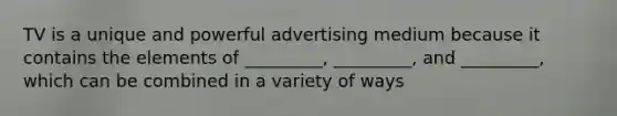 TV is a unique and powerful advertising medium because it contains the elements of _________, _________, and _________, which can be combined in a variety of ways