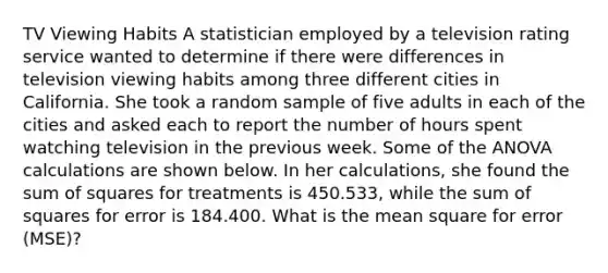 TV Viewing Habits A statistician employed by a television rating service wanted to determine if there were differences in television viewing habits among three different cities in California. She took a random sample of five adults in each of the cities and asked each to report the number of hours spent watching television in the previous week. Some of the ANOVA calculations are shown below. In her calculations, she found the sum of squares for treatments is 450.533, while the sum of squares for error is 184.400. What is the mean square for error (MSE)?