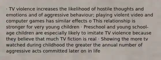 · TV violence increases the likelihood of hostile thoughts and emotions and of aggressive behaviour; playing violent video and computer games has similar effects o This relationship is stronger for very young children · Preschool and young school-age children are especially likely to imitate TV violence because they believe that much TV fiction is real · Showing the more tv watched during childhood the greater the annual number of aggressive acts committed later on in life