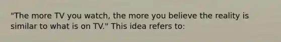 "The more TV you watch, the more you believe the reality is similar to what is on TV." This idea refers to: