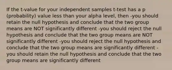 If the t-value for your independent samples t-test has a p (probability) value less than your alpha level, then -you should retain the null hypothesis and conclude that the two group means are NOT significantly different -you should reject the null hypothesis and conclude that the two group means are NOT significantly different -you should reject the null hypothesis and conclude that the two group means are significantly different -you should retain the null hypothesis and conclude that the two group means are significantly different