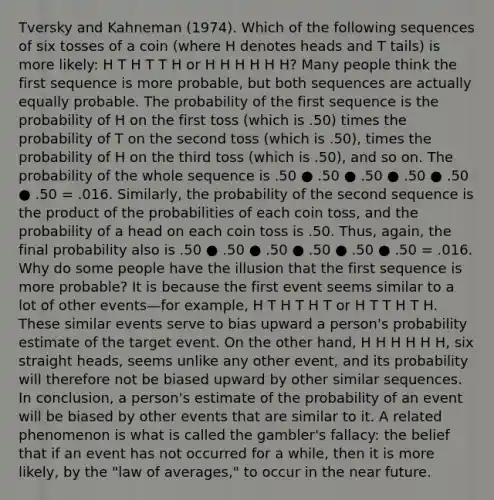 Tversky and Kahneman (1974). Which of the following sequences of six tosses of a coin (where H denotes heads and T tails) is more likely: H T H T T H or H H H H H H? Many people think the first sequence is more probable, but both sequences are actually equally probable. The probability of the first sequence is the probability of H on the first toss (which is .50) times the probability of T on the second toss (which is .50), times the probability of H on the third toss (which is .50), and so on. The probability of the whole sequence is .50 ● .50 ● .50 ● .50 ● .50 ● .50 = .016. Similarly, the probability of the second sequence is the product of the probabilities of each coin toss, and the probability of a head on each coin toss is .50. Thus, again, the final probability also is .50 ● .50 ● .50 ● .50 ● .50 ● .50 = .016. Why do some people have the illusion that the first sequence is more probable? It is because the first event seems similar to a lot of other events—for example, H T H T H T or H T T H T H. These similar events serve to bias upward a person's probability estimate of the target event. On the other hand, H H H H H H, six straight heads, seems unlike any other event, and its probability will therefore not be biased upward by other similar sequences. In conclusion, a person's estimate of the probability of an event will be biased by other events that are similar to it. A related phenomenon is what is called the gambler's fallacy: the belief that if an event has not occurred for a while, then it is more likely, by the "law of averages," to occur in the near future.