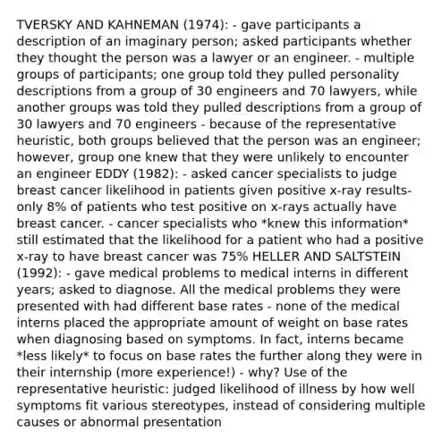 TVERSKY AND KAHNEMAN (1974): - gave participants a description of an imaginary person; asked participants whether they thought the person was a lawyer or an engineer. - multiple groups of participants; one group told they pulled personality descriptions from a group of 30 engineers and 70 lawyers, while another groups was told they pulled descriptions from a group of 30 lawyers and 70 engineers - because of the representative heuristic, both groups believed that the person was an engineer; however, group one knew that they were unlikely to encounter an engineer EDDY (1982): - asked cancer specialists to judge breast cancer likelihood in patients given positive x-ray results- only 8% of patients who test positive on x-rays actually have breast cancer. - cancer specialists who *knew this information* still estimated that the likelihood for a patient who had a positive x-ray to have breast cancer was 75% HELLER AND SALTSTEIN (1992): - gave medical problems to medical interns in different years; asked to diagnose. All the medical problems they were presented with had different base rates - none of the medical interns placed the appropriate amount of weight on base rates when diagnosing based on symptoms. In fact, interns became *less likely* to focus on base rates the further along they were in their internship (more experience!) - why? Use of the representative heuristic: judged likelihood of illness by how well symptoms fit various stereotypes, instead of considering multiple causes or abnormal presentation