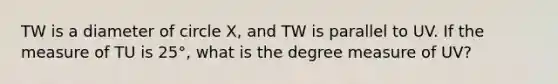 TW is a diameter of circle X, and TW is parallel to UV. If the measure of TU is 25°, what is the degree measure of UV?