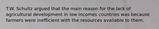 T.W. Schultz argued that the main reason for the lack of agricultural development in low incomes countries was because farmers were inefficient with the resources available to them.