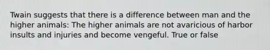 Twain suggests that there is a difference between man and the higher animals: The higher animals are not avaricious of harbor insults and injuries and become vengeful. True or false