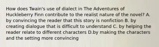 How does Twain's use of dialect in The Adventures of Huckleberry Finn contribute to the realist nature of the novel? A. by convincing the reader that this story is nonfiction B. by creating dialogue that is difficult to understand C. by helping the reader relate to different characters D.by making the characters and the setting more convincing