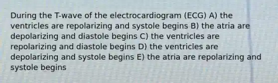 During the T-wave of the electrocardiogram (ECG) A) the ventricles are repolarizing and systole begins B) the atria are depolarizing and diastole begins C) the ventricles are repolarizing and diastole begins D) the ventricles are depolarizing and systole begins E) the atria are repolarizing and systole begins