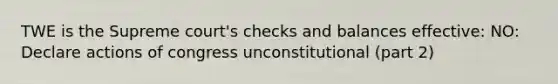 TWE is the Supreme court's checks and balances effective: NO: Declare actions of congress unconstitutional (part 2)