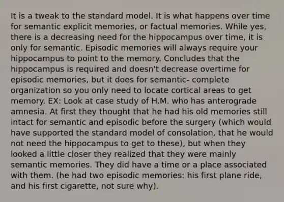 It is a tweak to the standard model. It is what happens over time for semantic explicit memories, or factual memories. While yes, there is a decreasing need for the hippocampus over time, it is only for semantic. Episodic memories will always require your hippocampus to point to the memory. Concludes that the hippocampus is required and doesn't decrease overtime for episodic memories, but it does for semantic- complete organization so you only need to locate cortical areas to get memory. EX: Look at case study of H.M. who has anterograde amnesia. At first they thought that he had his old memories still intact for semantic and episodic before the surgery (which would have supported the standard model of consolation, that he would not need the hippocampus to get to these), but when they looked a little closer they realized that they were mainly semantic memories. They did have a time or a place associated with them. (he had two episodic memories: his first plane ride, and his first cigarette, not sure why).