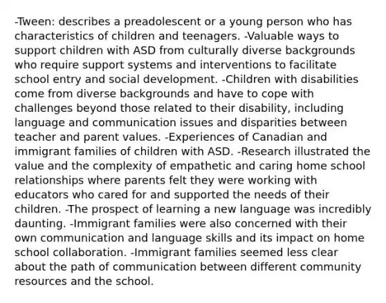 -Tween: describes a preadolescent or a young person who has characteristics of children and teenagers. -Valuable ways to support children with ASD from culturally diverse backgrounds who require support systems and interventions to facilitate school entry and social development. -Children with disabilities come from diverse backgrounds and have to cope with challenges beyond those related to their disability, including language and communication issues and disparities between teacher and parent values. -Experiences of Canadian and immigrant families of children with ASD. -Research illustrated the value and the complexity of empathetic and caring home school relationships where parents felt they were working with educators who cared for and supported the needs of their children. -The prospect of learning a new language was incredibly daunting. -Immigrant families were also concerned with their own communication and language skills and its impact on home school collaboration. -Immigrant families seemed less clear about the path of communication between different community resources and the school.