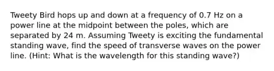 Tweety Bird hops up and down at a frequency of 0.7 Hz on a power line at the midpoint between the poles, which are separated by 24 m. Assuming Tweety is exciting the fundamental standing wave, find the speed of transverse waves on the power line. (Hint: What is the wavelength for this standing wave?)