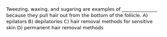 Tweezing, waxing, and sugaring are examples of _______________ because they pull hair out from the bottom of the follicle. A) epilators B) depilatories C) hair removal methods for sensitive skin D) permanent hair removal methods