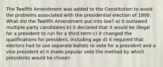 The Twelfth Amendment was added to the Constitution to avoid the problems associated with the presidential election of 1800. What did the Twelfth Amendment put into law? a) it outlawed multiple-party candidates b) it declared that it would be illegal for a president to run for a third term c) it changed the qualifications for president, including age d) it required that electors had to use separate ballots to vote for a president and a vice president e) it made popular vote the method by which presidents would be chosen