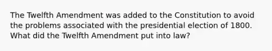 The Twelfth Amendment was added to the Constitution to avoid the problems associated with the presidential election of 1800. What did the Twelfth Amendment put into law?